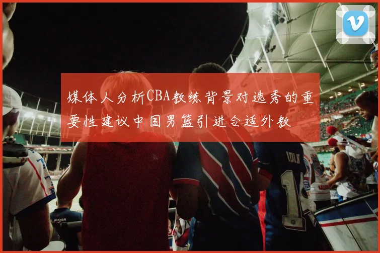 媒体人分析CBA教练背景对选秀的重要性建议中国男篮引进合适外教