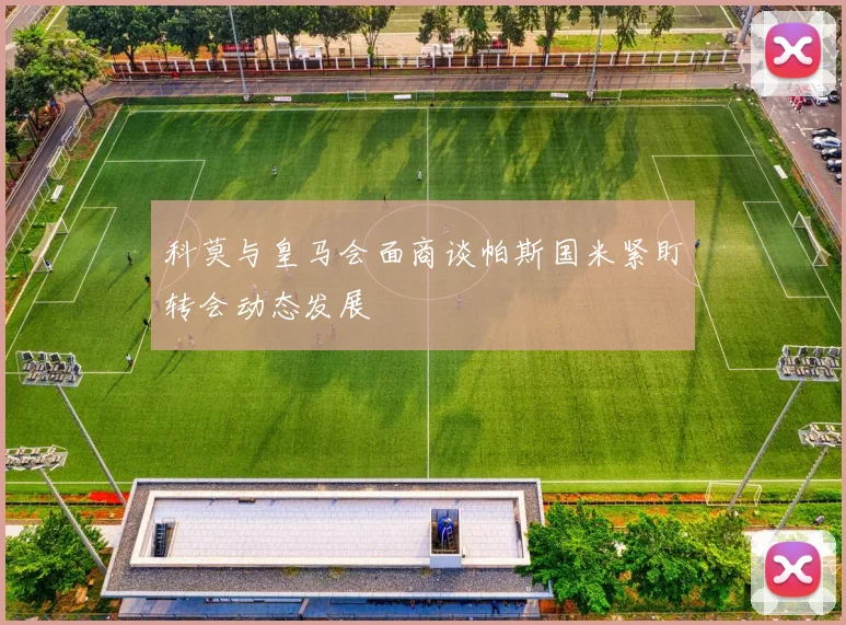 科莫与皇马会面商谈帕斯国米紧盯转会动态发展