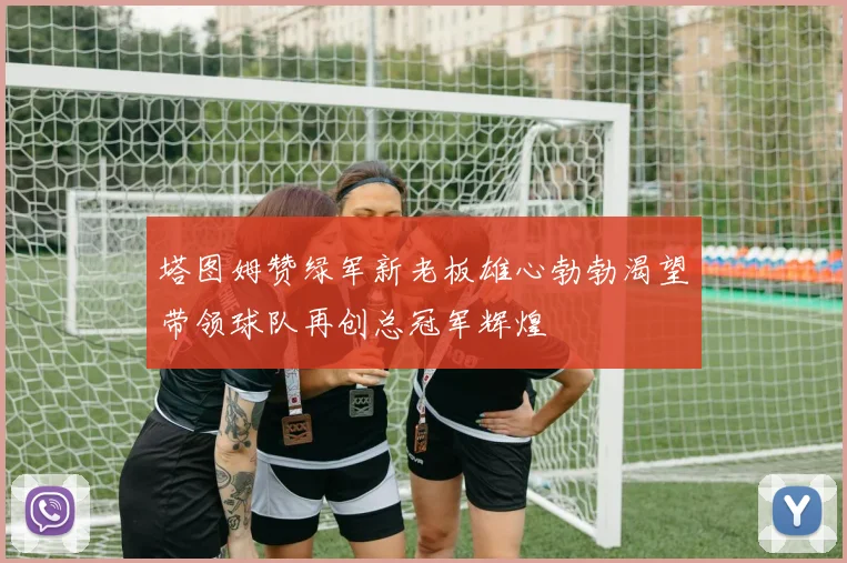 塔图姆赞绿军新老板雄心勃勃渴望带领球队再创总冠军辉煌