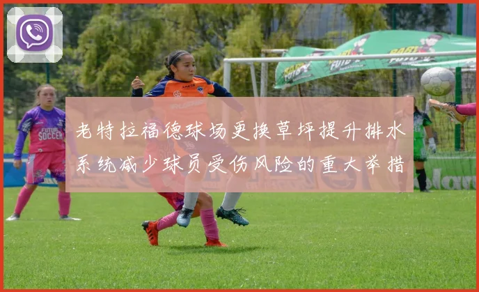 老特拉福德球场更换草坪提升排水系统减少球员受伤风险的重大举措