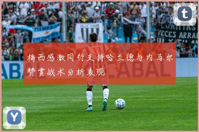 梅西感激同行支持哈兰德与内马尔赞赏战术分析表现