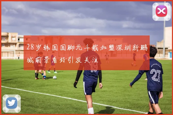 28岁韩国国脚元斗载加盟深圳新鹏城前景看好引发关注