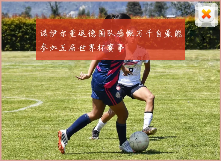 诺伊尔重返德国队感慨万千自豪能参加五届世界杯赛事