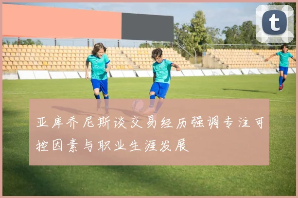 亚库乔尼斯谈交易经历强调专注可控因素与职业生涯发展