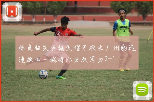 林良铭失点错失帽子戏法广州豹迅速扳回一城将比分改写为2-1