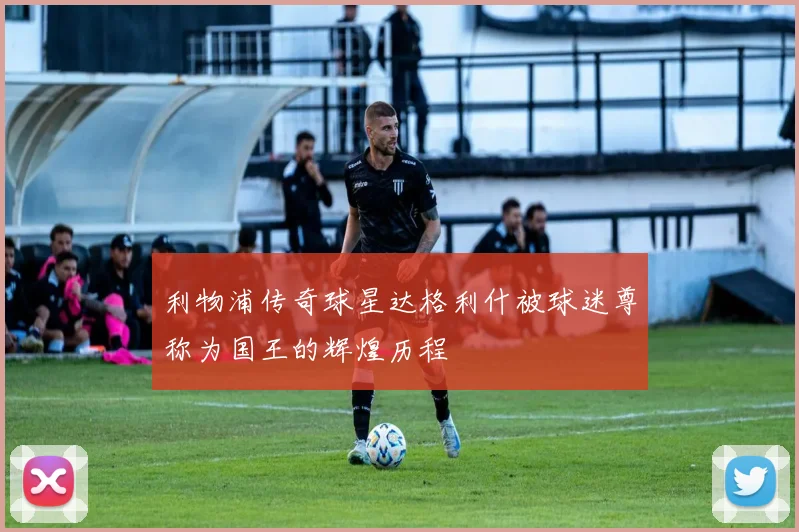利物浦传奇球星达格利什被球迷尊称为国王的辉煌历程