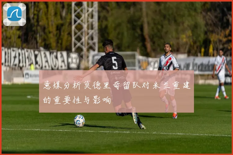 意媒分析莫德里奇留队对米兰重建的重要性与影响