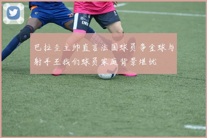 巴拉圭主帅直言法国球员争金球与射手王我们球员家庭背景堪忧