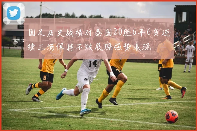 国足历史战绩对泰国20胜6平6负连续三场保持不败展现强势表现