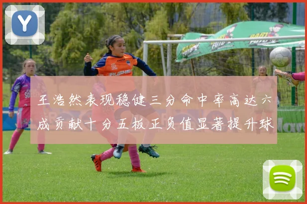 王浩然表现稳健三分命中率高达六成贡献十分五板正负值显著提升球队表现