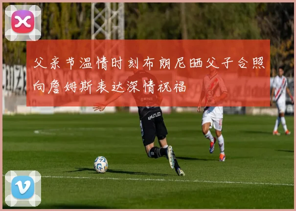 父亲节温情时刻布朗尼晒父子合照向詹姆斯表达深情祝福