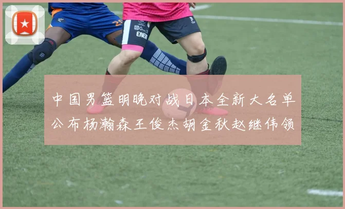 中国男篮明晚对战日本全新大名单公布杨瀚森王俊杰胡金秋赵继伟领衔出战