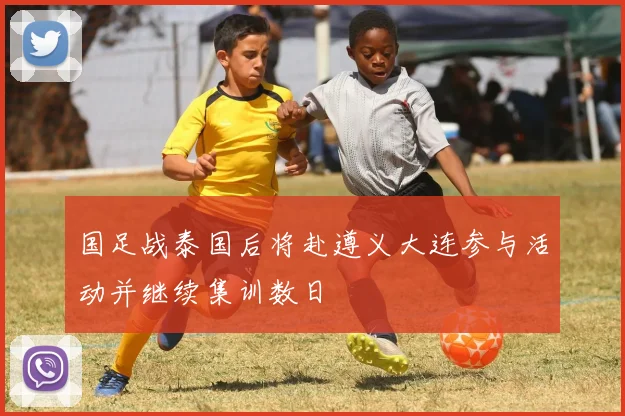 国足战泰国后将赴遵义大连参与活动并继续集训数日