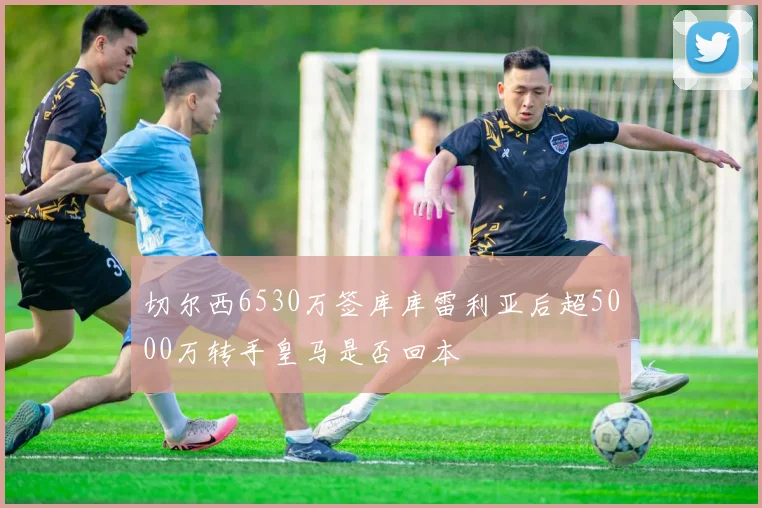 切尔西6530万签库库雷利亚后超5000万转手皇马是否回本