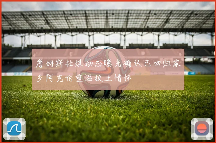 詹姆斯社媒动态曝光确认已回归家乡阿克伦重温故土情怀